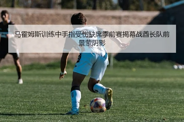 马霍姆斯训练中手指受伤缺席季前赛揭幕战酋长队前景蒙阴影
