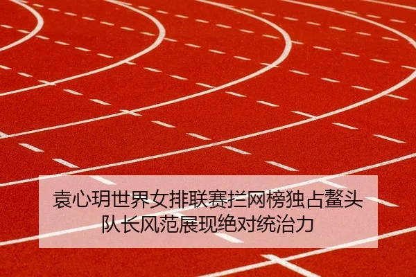 袁心玥世界女排联赛拦网榜独占鳌头 队长风范展现绝对统治力